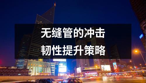 無縫管的沖擊韌性提升策略